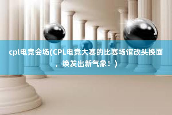 cpl电竞会场(CPL电竞大赛的比赛场馆改头换面，焕发出新气象！)