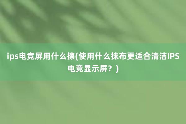 ips电竞屏用什么擦(使用什么抹布更适合清洁IPS电竞显示屏？)