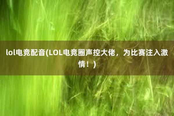 lol电竞配音(LOL电竞圈声控大佬，为比赛注入激情！)