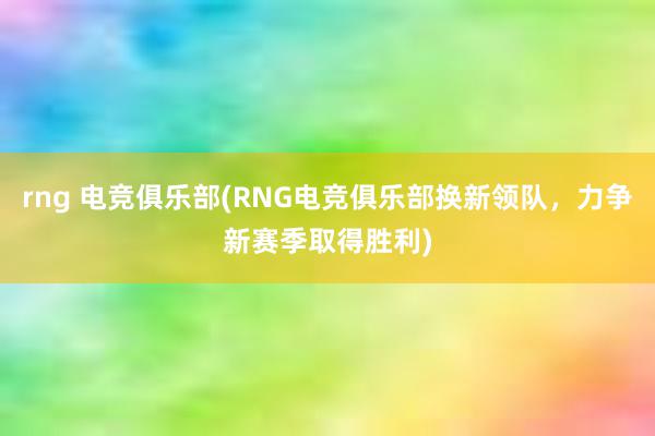 rng 电竞俱乐部(RNG电竞俱乐部换新领队，力争新赛季取得胜利)