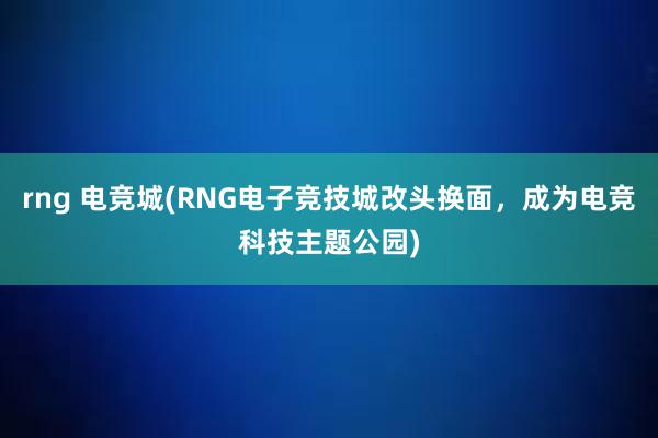 rng 电竞城(RNG电子竞技城改头换面，成为电竞科技主题公园)