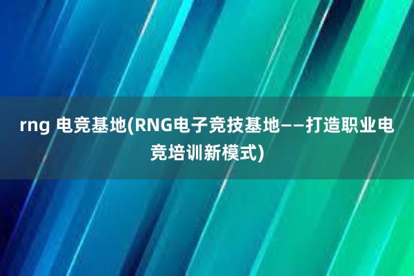 rng 电竞基地(RNG电子竞技基地——打造职业电竞培训新模式)