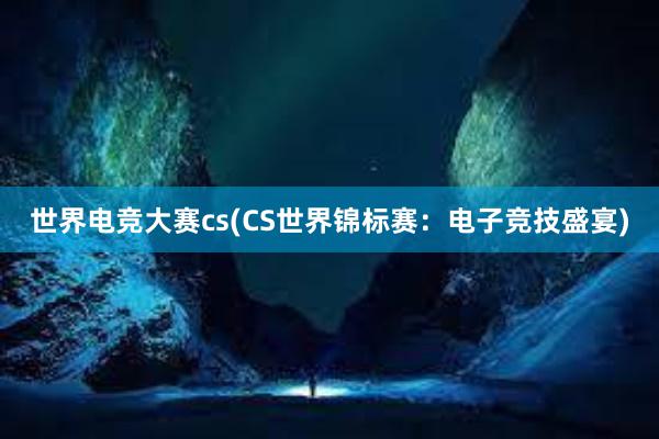 世界电竞大赛cs(CS世界锦标赛：电子竞技盛宴)