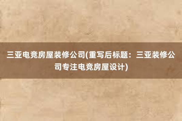 三亚电竞房屋装修公司(重写后标题：三亚装修公司专注电竞房屋设计)