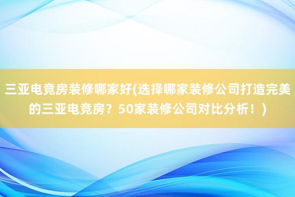 三亚电竞房装修哪家好(选择哪家装修公司打造完美的三亚电竞房？50家装修公司对比分析！)