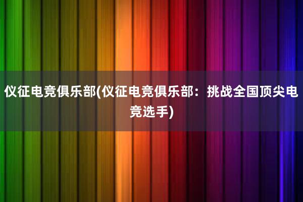 仪征电竞俱乐部(仪征电竞俱乐部：挑战全国顶尖电竞选手)