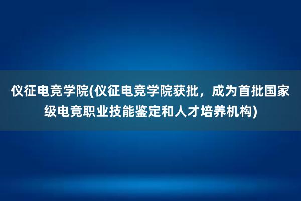 仪征电竞学院(仪征电竞学院获批，成为首批国家级电竞职业技能鉴定和人才培养机构)