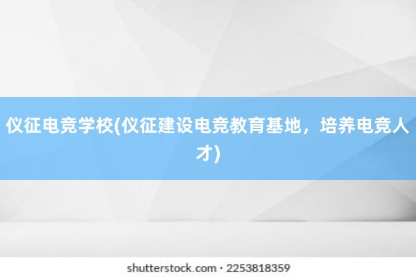 仪征电竞学校(仪征建设电竞教育基地，培养电竞人才)