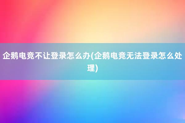 企鹅电竞不让登录怎么办(企鹅电竞无法登录怎么处理)