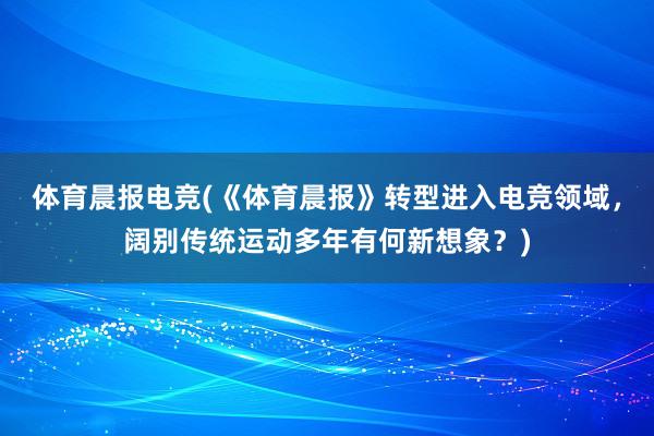 体育晨报电竞(《体育晨报》转型进入电竞领域，阔别传统运动多年有何新想象？)