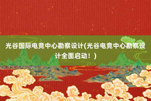 光谷国际电竞中心勘察设计(光谷电竞中心勘察设计全面启动！)