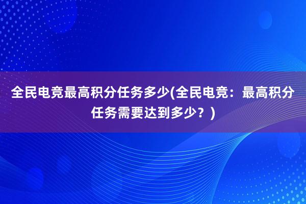 全民电竞最高积分任务多少(全民电竞：最高积分任务需要达到多少？)