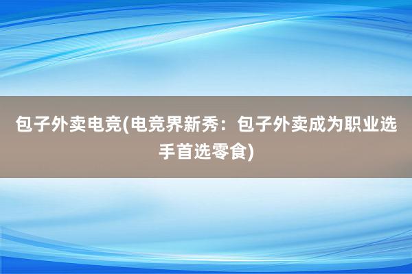 包子外卖电竞(电竞界新秀：包子外卖成为职业选手首选零食)