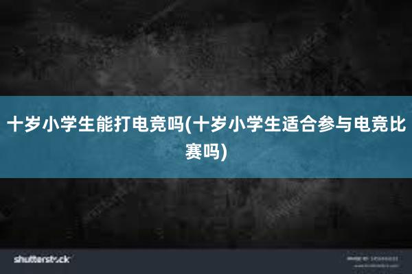 十岁小学生能打电竞吗(十岁小学生适合参与电竞比赛吗)