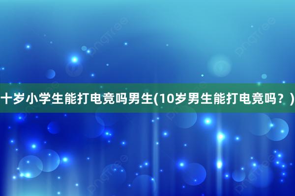 十岁小学生能打电竞吗男生(10岁男生能打电竞吗？)