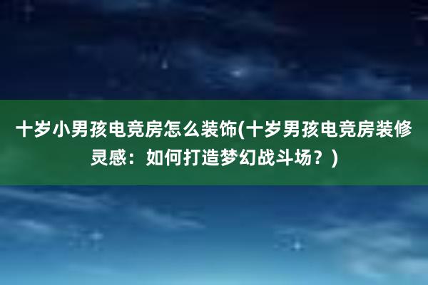 十岁小男孩电竞房怎么装饰(十岁男孩电竞房装修灵感：如何打造梦幻战斗场？)