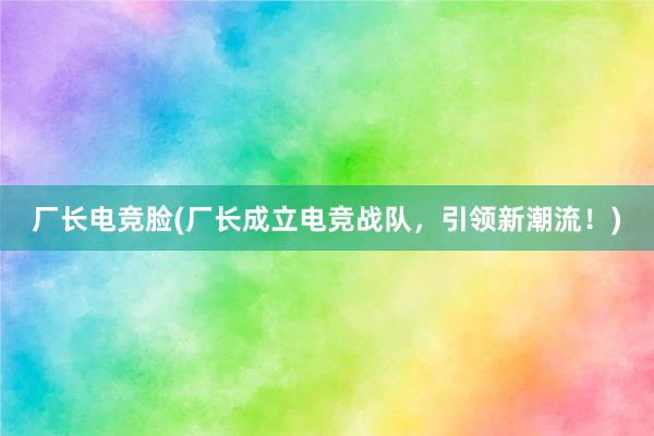 厂长电竞脸(厂长成立电竞战队，引领新潮流！)