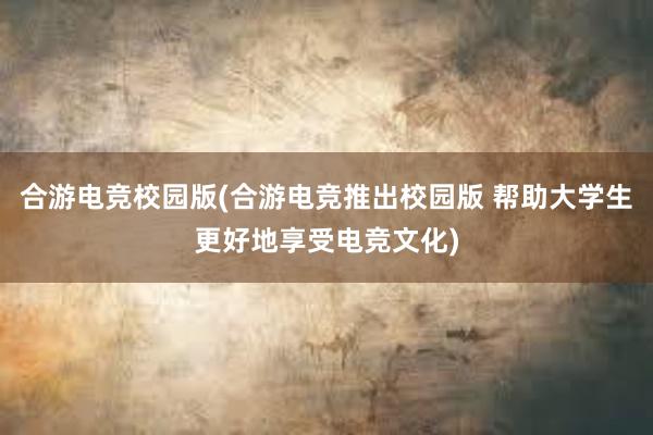 合游电竞校园版(合游电竞推出校园版 帮助大学生更好地享受电竞文化)