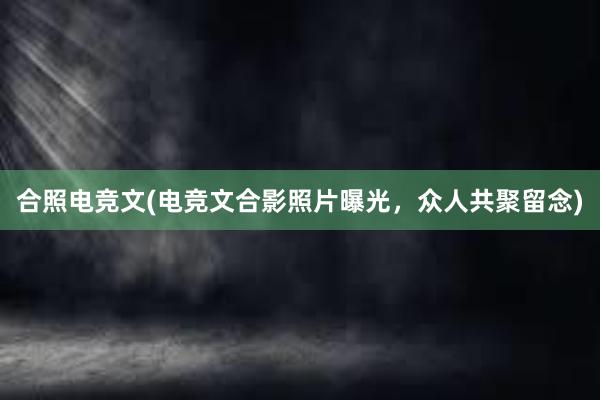 合照电竞文(电竞文合影照片曝光，众人共聚留念)