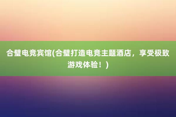 合璧电竞宾馆(合璧打造电竞主题酒店，享受极致游戏体验！)