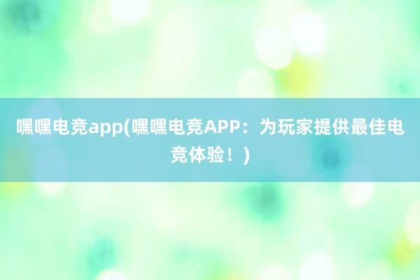 嘿嘿电竞app(嘿嘿电竞APP：为玩家提供最佳电竞体验！)