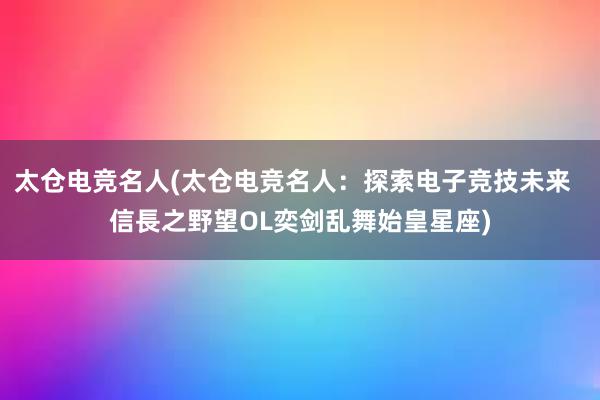 太仓电竞名人(太仓电竞名人：探索电子竞技未来  信長之野望OL奕剑乱舞始皇星座)