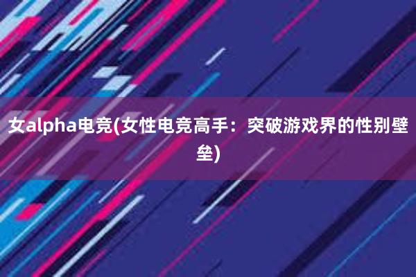 女alpha电竞(女性电竞高手：突破游戏界的性别壁垒)