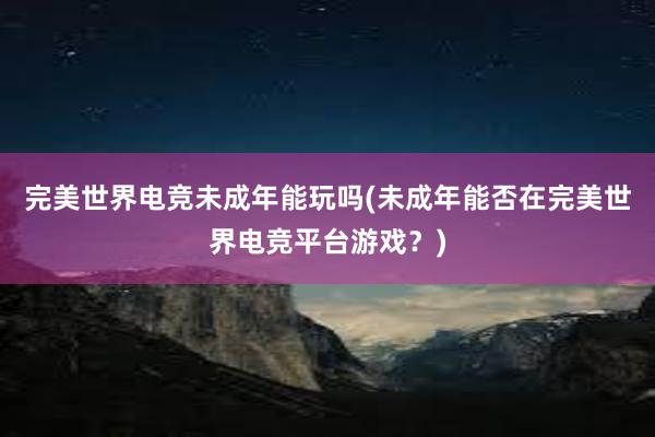 完美世界电竞未成年能玩吗(未成年能否在完美世界电竞平台游戏？)