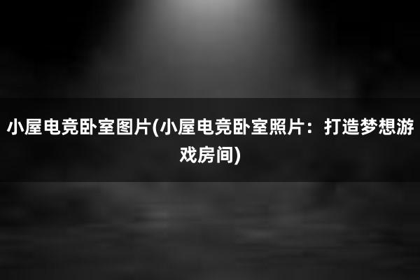 小屋电竞卧室图片(小屋电竞卧室照片：打造梦想游戏房间)