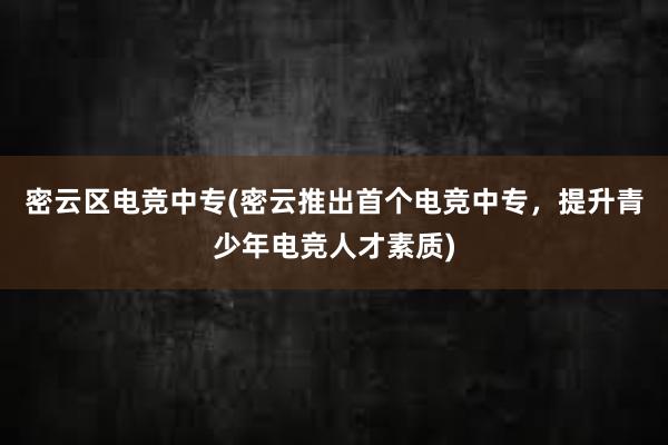 密云区电竞中专(密云推出首个电竞中专，提升青少年电竞人才素质)