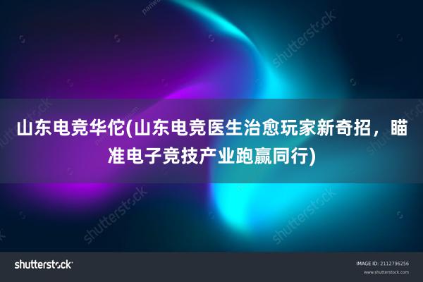 山东电竞华佗(山东电竞医生治愈玩家新奇招，瞄准电子竞技产业跑赢同行)