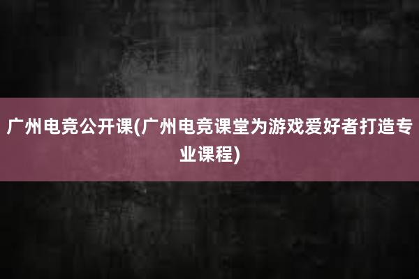 广州电竞公开课(广州电竞课堂为游戏爱好者打造专业课程)