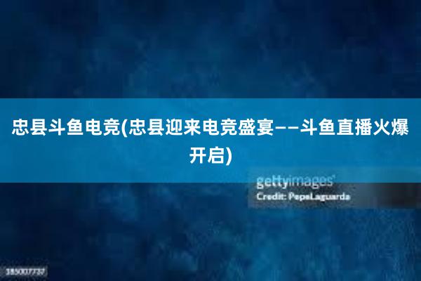 忠县斗鱼电竞(忠县迎来电竞盛宴——斗鱼直播火爆开启)