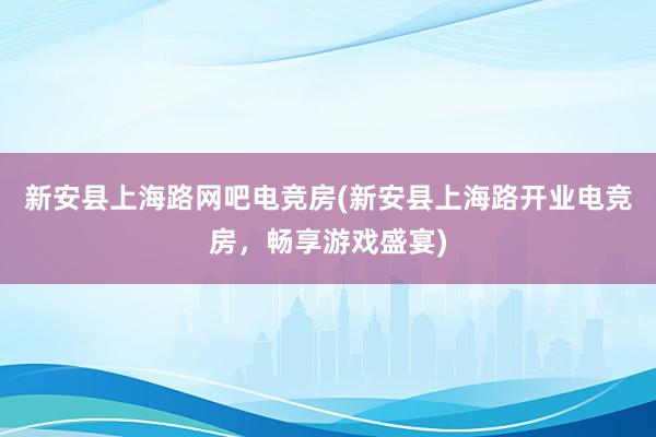 新安县上海路网吧电竞房(新安县上海路开业电竞房，畅享游戏盛宴)