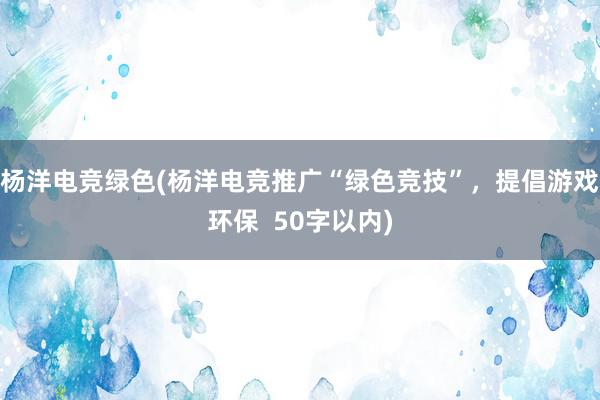 杨洋电竞绿色(杨洋电竞推广“绿色竞技”，提倡游戏环保  50字以内)