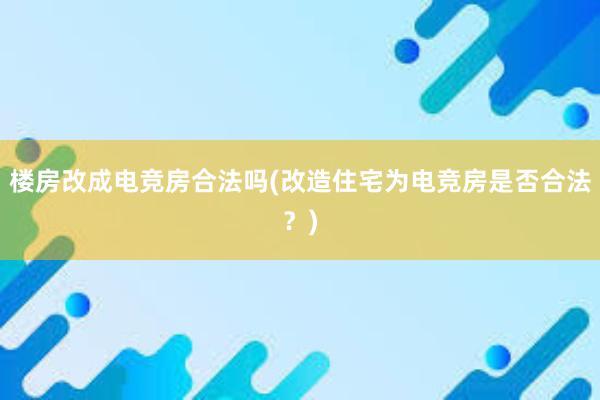 楼房改成电竞房合法吗(改造住宅为电竞房是否合法？)