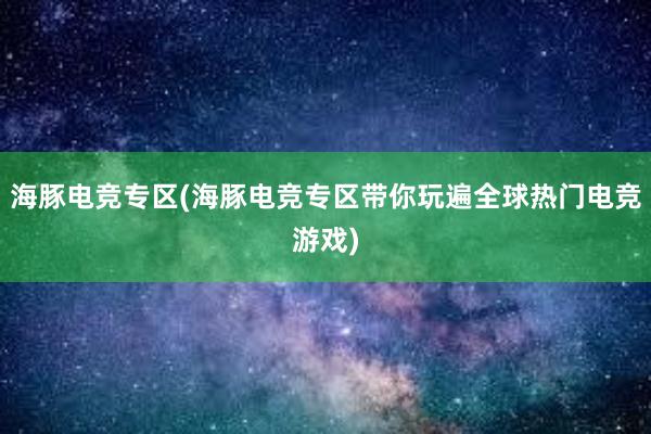 海豚电竞专区(海豚电竞专区带你玩遍全球热门电竞游戏)