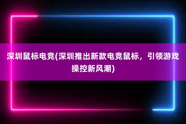 深圳鼠标电竞(深圳推出新款电竞鼠标，引领游戏操控新风潮)