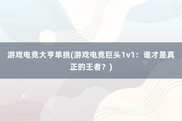 游戏电竞大亨单挑(游戏电竞巨头1v1：谁才是真正的王者？)