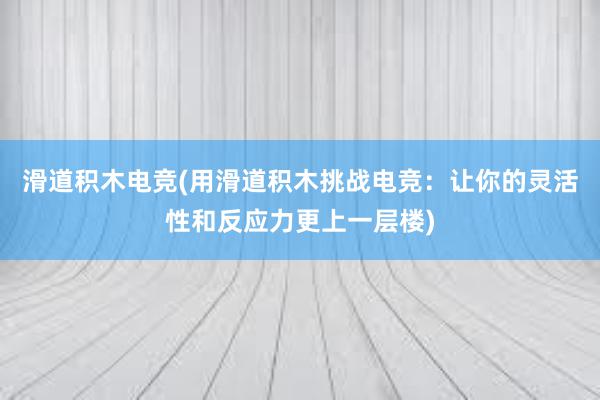 滑道积木电竞(用滑道积木挑战电竞：让你的灵活性和反应力更上一层楼)