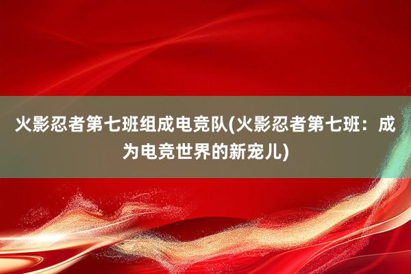 火影忍者第七班组成电竞队(火影忍者第七班：成为电竞世界的新宠儿)