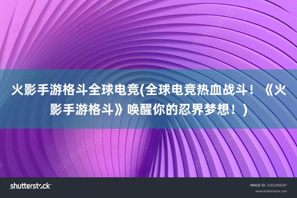 火影手游格斗全球电竞(全球电竞热血战斗！《火影手游格斗》唤醒你的忍界梦想！)