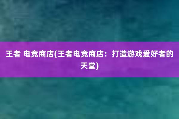 王者 电竞商店(王者电竞商店：打造游戏爱好者的天堂)