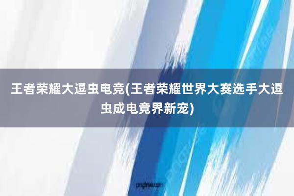 王者荣耀大逗虫电竞(王者荣耀世界大赛选手大逗虫成电竞界新宠)