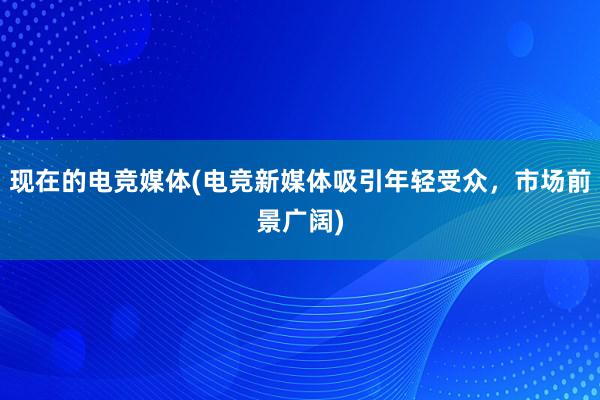 现在的电竞媒体(电竞新媒体吸引年轻受众，市场前景广阔)