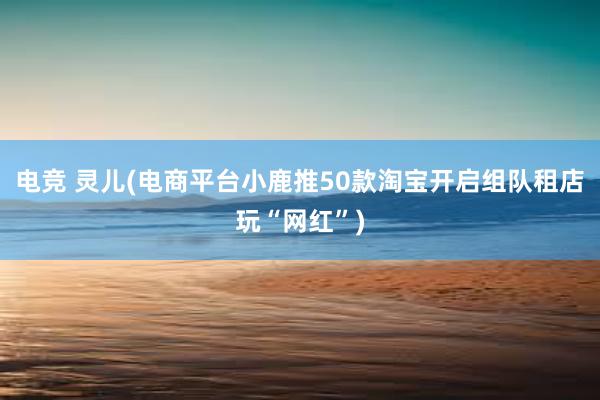 电竞 灵儿(电商平台小鹿推50款淘宝开启组队租店玩“网红”)