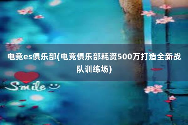 电竞es俱乐部(电竞俱乐部耗资500万打造全新战队训练场)