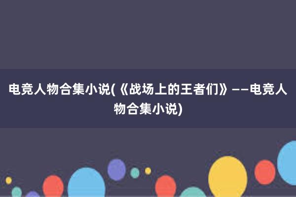 电竞人物合集小说(《战场上的王者们》——电竞人物合集小说)