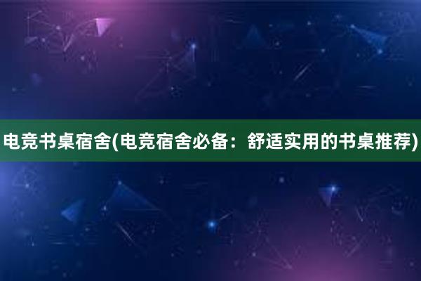 电竞书桌宿舍(电竞宿舍必备：舒适实用的书桌推荐)