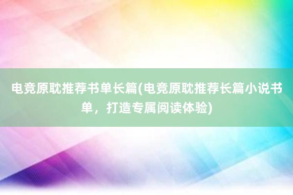 电竞原耽推荐书单长篇(电竞原耽推荐长篇小说书单，打造专属阅读体验)